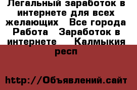 Легальный заработок в интернете для всех желающих - Все города Работа » Заработок в интернете   . Калмыкия респ.